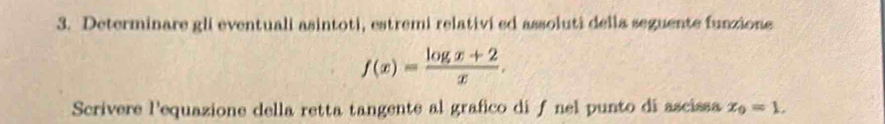 Determinare gli eventuali asintoti, estremi relativi ed assoluti della seguente funzione
f(x)= (log x+2)/x . 
Scrivere l'equazione della retta tangente al grafico di ƒ nel punto di ascissa x_0=1.