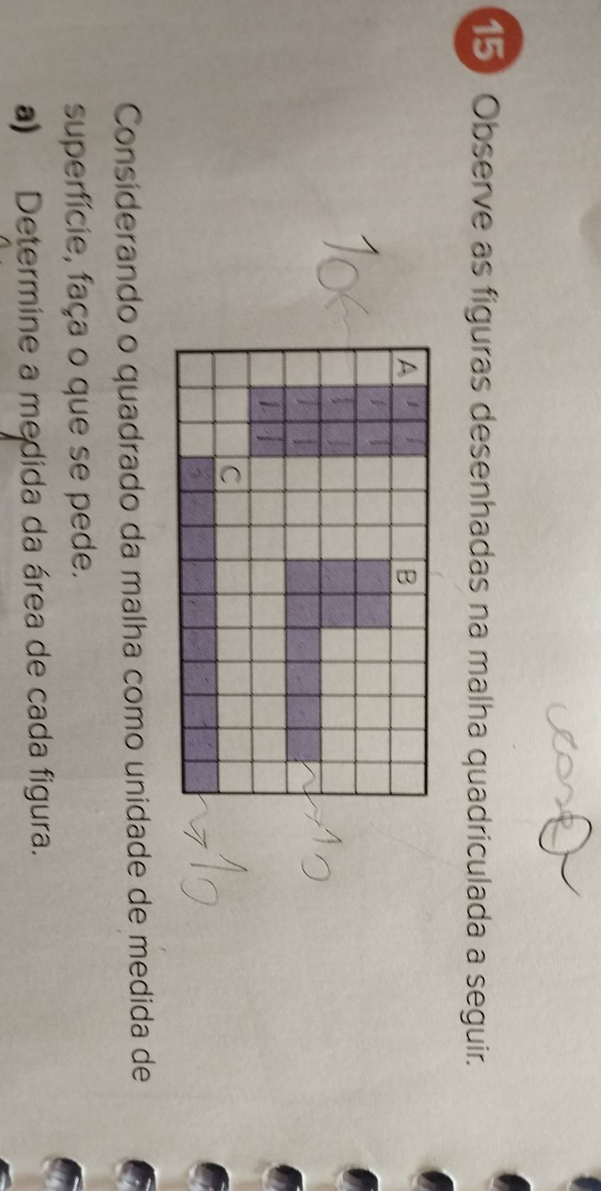 Observe as figuras desenhadas na malha quadriculada a seguir. 
Considerando o quadrado da malha como unidade de medida de 
superfície, faça o que se pede. 
a) Determine a medida da área de cada figura.