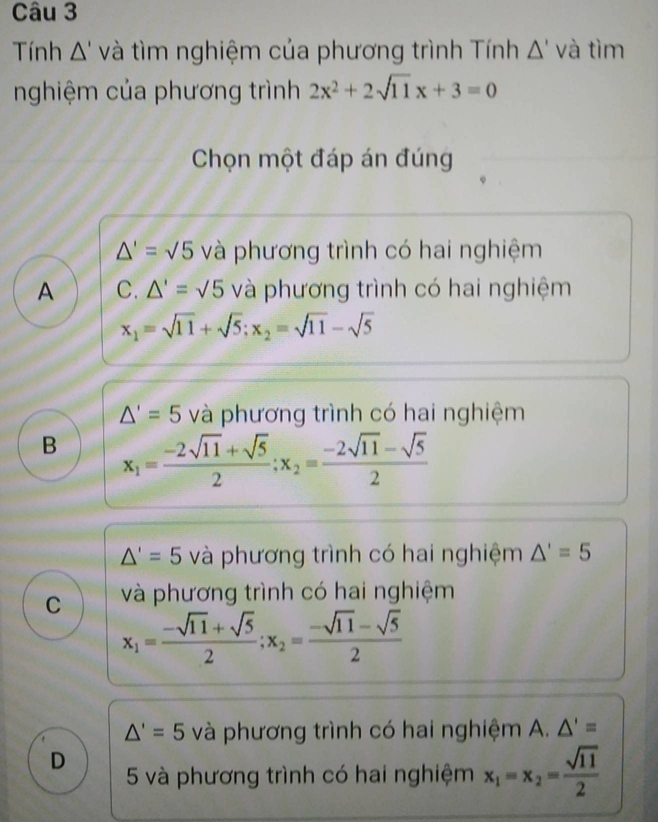 Tính Δ' và tìm nghiệm của phương trình Tính △ ' và tìm
nghiệm của phương trình 2x^2+2sqrt(11)x+3=0
Chọn một đáp án đúng
△ '=sqrt(5) và phương trình có hai nghiệm
C. △ '=sqrt(5)
A và phương trình có hai nghiệm
x_1=sqrt(11)+sqrt(5); x_2=sqrt(11)-sqrt(5)
△ '=5 và phương trình có hai nghiệm
B
x_1= (-2sqrt(11)+sqrt(5))/2 ; x_2= (-2sqrt(11)-sqrt(5))/2 
△ '=5 và phương trình có hai nghiệm △ '=5
C và phương trình có hai nghiệm
x_1= (-sqrt(11)+sqrt(5))/2 ; x_2= (-sqrt(11)-sqrt(5))/2 
△ '=5 và phương trình có hai nghiệm A. △ '=
D
5 và phương trình có hai nghiệm x_1=x_2= sqrt(11)/2 