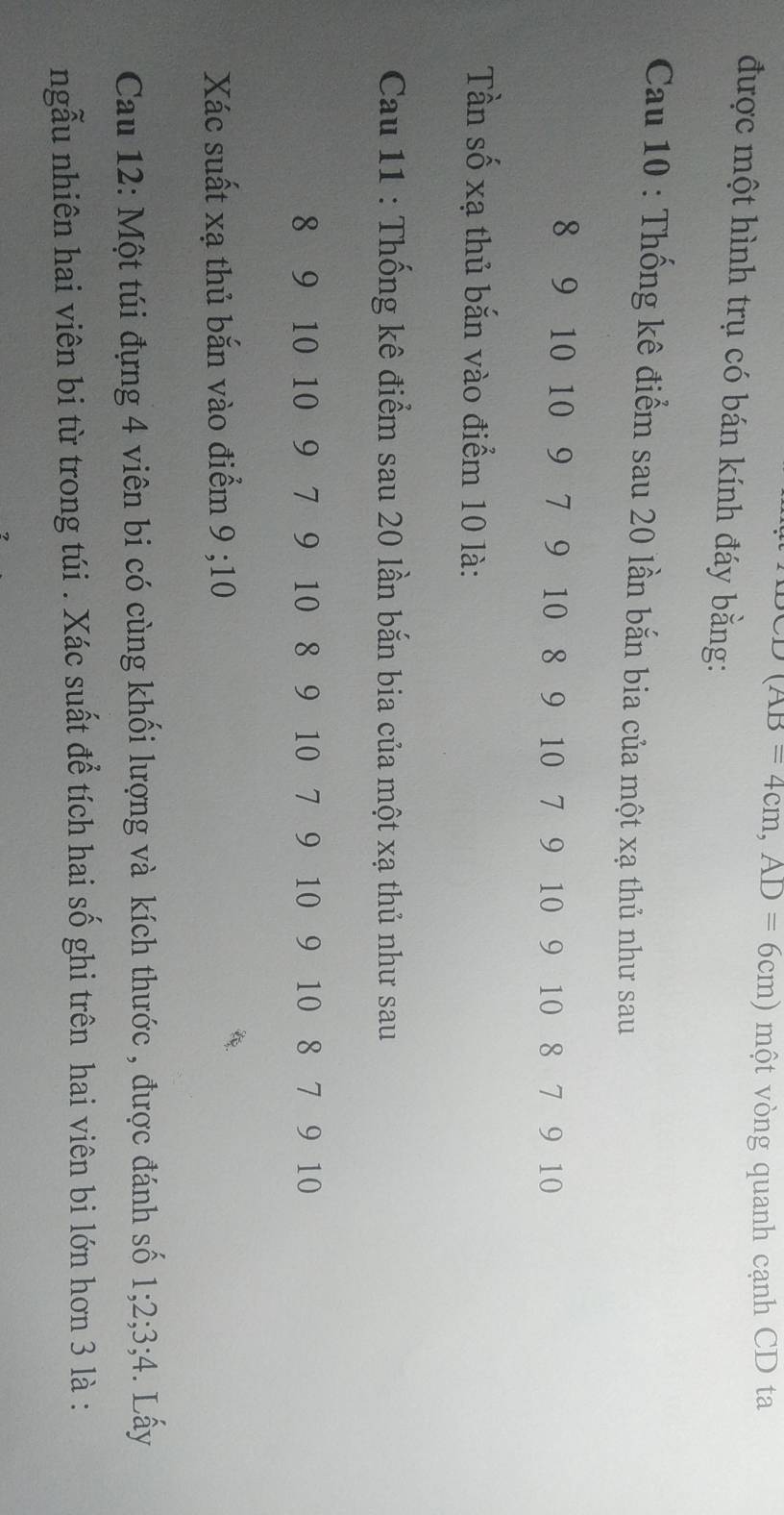 (AB=4cm, AD=6cm) một vòng quanh cạnh CD ta 
được một hình trụ có bán kính đáy bằng: 
Cau 10 : Thống kê điểm sau 20 lần bắn bia của một xạ thủ như sau
8 9 10 10 9 7 9 10 8 9 10 7 9 10 9 10 8 7 9 10
Tần số xạ thủ bắn vào điểm 10 là: 
Cau 11 : Thống kê điểm sau 20 lần bắn bia của một xạ thủ như sau
8 9 10 10 9 7 9 10 8 9 10 7 9 10 9 10 8 7 9 10
Xác suất xạ thủ bắn vào điểm 9; 10
Cau 12: Một túi đựng 4 viên bi có cùng khối lượng và kích thước , được đánh số 1; 2; 3; 4. Lấy 
ngẫu nhiên hai viên bi từ trong túi . Xác suất để tích hai số ghi trên hai viên bi lớn hơn 3 là :