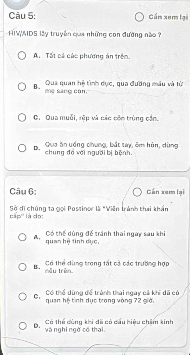 Cần xem lại
HIV/AIDS lây truyền qua những con đường nào ?
A. Tất cả các phương án trên.
B. Qua quan hệ tình dục, qua đường máu và từ
mẹ sang con.
C. Qua muỗi, rệp và các côn trùng cắn.
D. Qua ăn uống chung, bắt tay, ôm hôn, dùng
chung đồ với người bị bệnh.
Câu 6: Cần xem lại
Sờ dĩ chúng ta gọi Postinor là "Viên tránh thai khần
cấp" là do:
A. Có thể dùng đề tránh thai ngay sau khi
quan hệ tình dục.
B. Có thể dùng trong tất cả các trường hợp
nêu trên,
C. Có thể dùng để tránh thai ngay cà khi đã có
quan hệ tình dục trong vòng 72 giờ.
Có thể dùng khi đã có dấu hiệu chậm kinh
D. và nghi ngờ có thai.