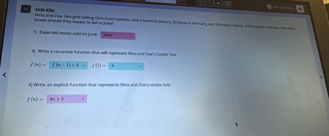 a a LATTHEWCAS o 
11 Skill #5b: 
boxes should they expect to sell in june? 
Nina and Zoe, two girls selling Girls Scout cookies, sold 4 boxes in January, 20 boxes in February, and 100 boxes in March. If the pattern continues. How manry 
1 Expected boxes sold on june: 2500
3). Write a recursive function that will represent Nina and Zoe's Cookie Sale.
f(n)= f(n-1)* 5 f(1)= l
4) Write an explicit function that represents Nina and Zoe's cookie Sale.
f(n)= 4n* 5