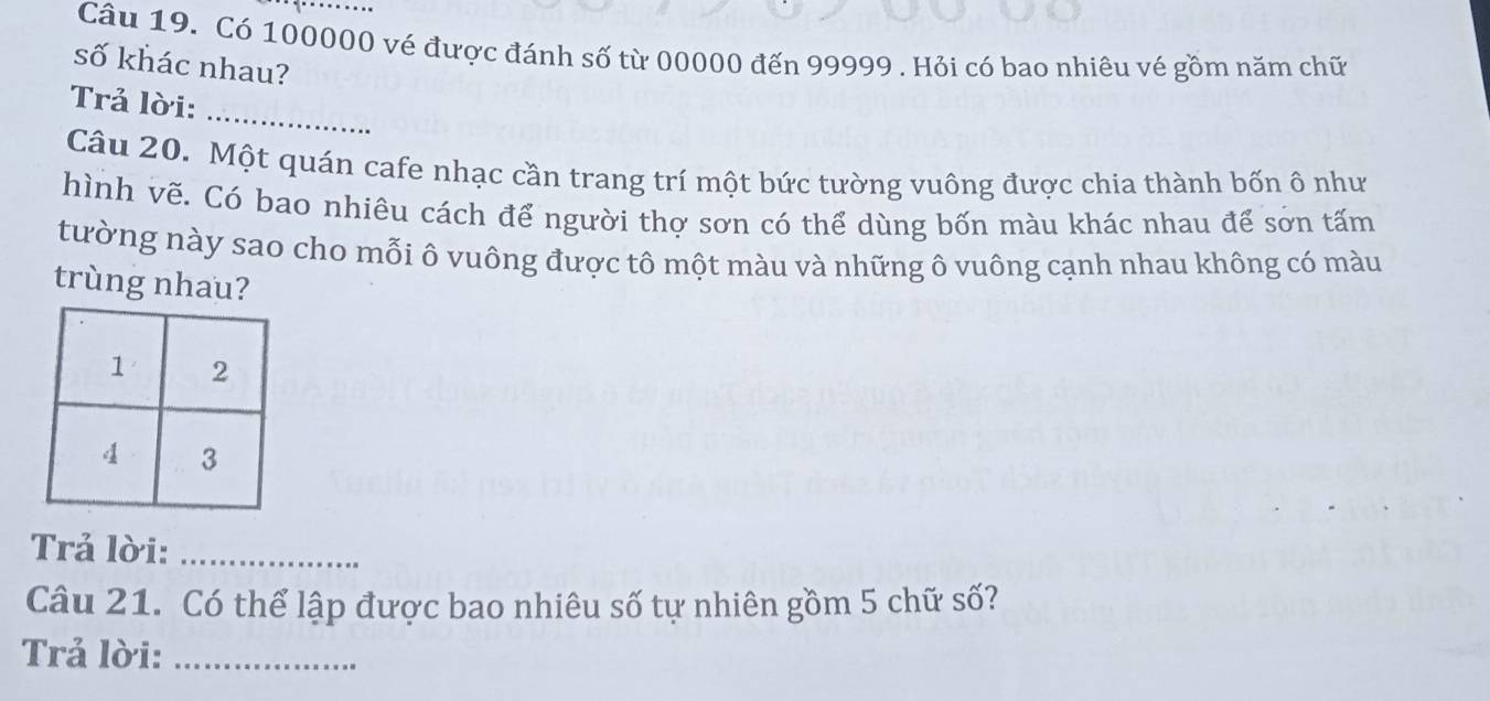 Có 100000 vé được đánh số từ 00000 đến 99999. Hỏi có bao nhiêu vé gồm năm chữ 
số khác nhau? 
_ 
Trả lời: 
Câu 20. Một quán cafe nhạc cần trang trí một bức tường vuông được chia thành bốn ô như 
hình vẽ. Có bao nhiêu cách để người thợ sơn có thể dùng bốn màu khác nhau để sơn tấm 
tường này sao cho mỗi ô vuông được tô một màu và những ô vuông cạnh nhau không có màu 
trùng nhau? 
Trả lời:_ 
Câu 21. Có thể lập được bao nhiêu số tự nhiên gồm 5 chữ số? 
Trả lời:_