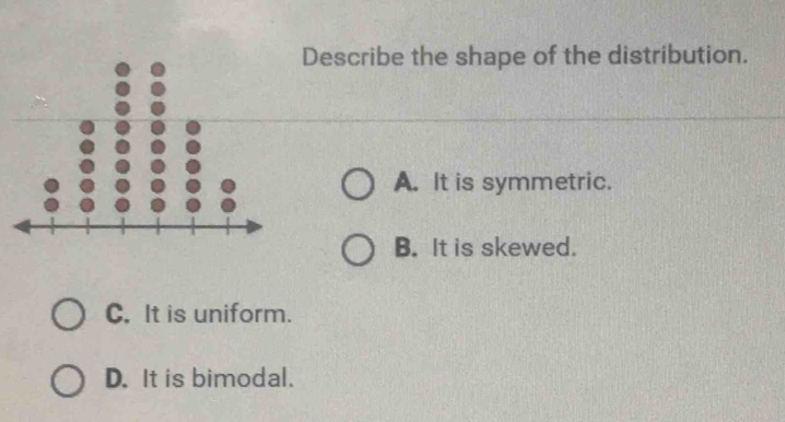 Describe the shape of the distribution.
A. It is symmetric.
B. It is skewed.
C. It is uniform.
D. It is bimodal.