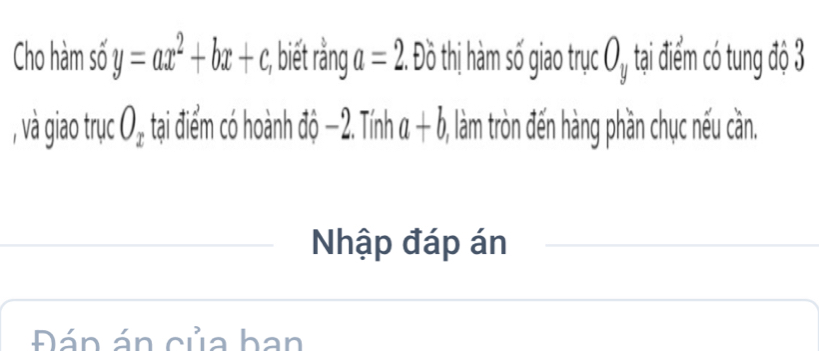 Cho hàm số y=ax^2+bx+c :, biết rằng a=2 Độ t o thị hà số giao trục ( 1. , tại điểm có tung độ 3
, và giao trục O_x tại điểm có hoành : sqrt(0) -2 2. Tính a+b, (, làm tròn đến hàng phần chục nếu cần. 
Nhập đáp án 
Đán án của ban