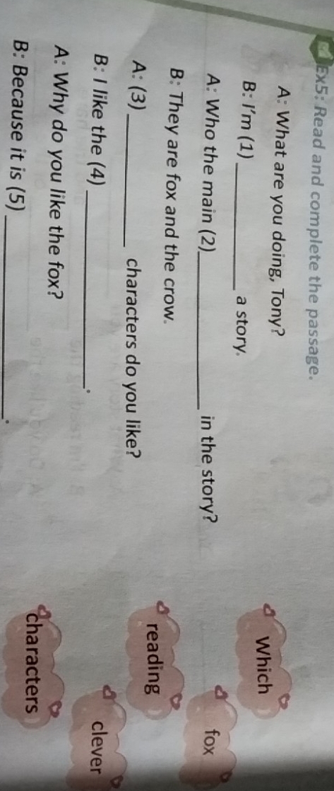 lEx5: Read and complete the passage. 
A: What are you doing, Tony? 
Which 
B: I'm (1) _a story 
A: Who the main (2)_ in the story? fox 
B: They are fox and the crow. 
reading 
A: (3) _characters do you like? 
B: I like the (4)_ clever 
。 
A: Why do you like the fox? 
characters 
B: Because it is (5)_ 
。