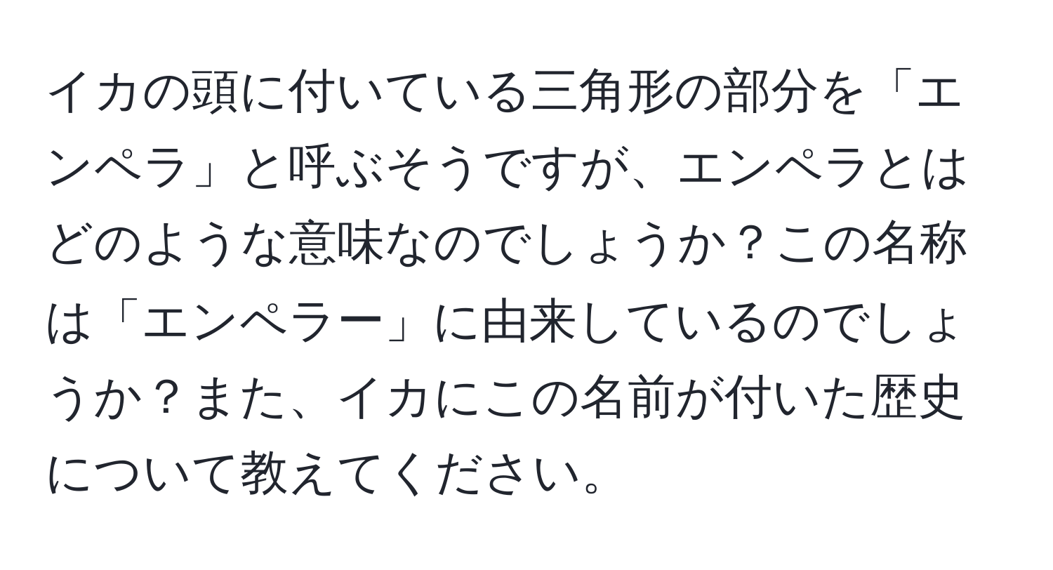 イカの頭に付いている三角形の部分を「エンペラ」と呼ぶそうですが、エンペラとはどのような意味なのでしょうか？この名称は「エンペラー」に由来しているのでしょうか？また、イカにこの名前が付いた歴史について教えてください。