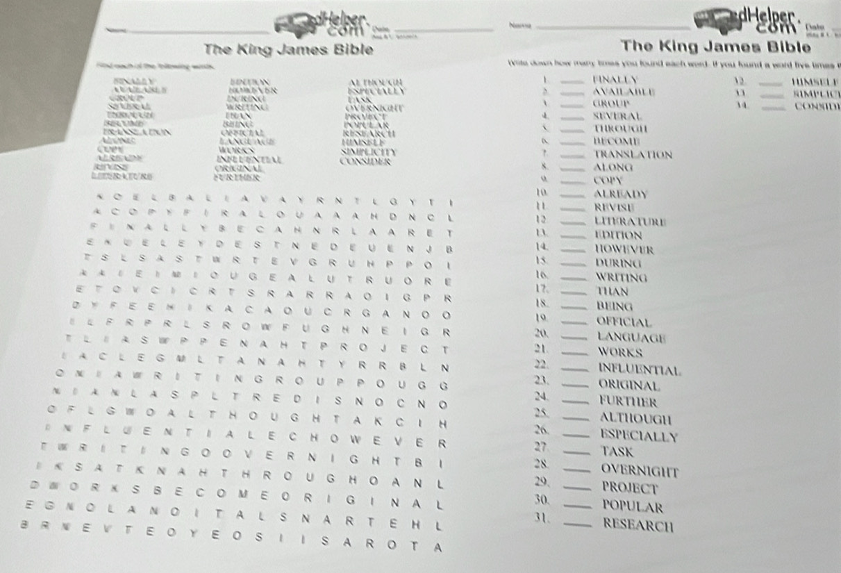 com _Noe _com   a lo_
The King James Bible The King James Bible
Sid nach of the tollowing wirth  wite down how many times you found each word . if you found a word five times 
1. 12._
FENALL Y Al THOUGH __AVAILABLE FINALLY
ESPECIALLY , 
ontr LN/RING
_
、
Sa Vss U WRTINU OVErNIGhT Task _GROUP 34. _CONND)
n   r z PROVECT _SEVERAL
popular 
ERANS ATRN OHCIAL RESEARCh _THROUGH
AgNe LANGU AGE HUNSELE __BECOME TRANSLATION
WORKS SIMPLICTTY
ConsIdeR
8.
ae CRANU _ALONG
FURTHER _COPY
10
K O E L BA L EA VA Y R N T L G Y T I __ALREADY REVISE
11
A C OP YFI R A LOUA A A H D N C L 12 _Lierature
FINALLYBECAHNRLAARET _EDITION
13
E×WELEYDESTNEDEUENJB 14. _HOWEVER
15.
TSLSASTWRTEVGRUHPPOI 16. _DURING
A‖EI‖OUGE ALUTRUORE 17. _WRITING
ETOVCI C RT S R A R R AOI G P R _THAN
18 BEING
DYF E E M I K A CAOU C RG AN O O 19 _OFFICIAL
ILFR PR LS RO WFUG H NEIG R 20. __LANGUAGE
TLIA S W P P E N A HT P ROJE C T _WORKS
21
1A C LEG M LT A N A HTY R R BL N
22. _INFLUENTIAL
② NIA W R IT I N G R OU P P O UG G 23. _ORIGINAL
N DA N L A S P L T R E D I S N O C N O 24. _FURTHER
ALTHOUGH
O F L G WO AL T HOUG H T A K C I H 25. _ESPECIALLY
26.
D N F L UE N T IA L E C HOWE VE R 27 _TASK
T WR I T ‖ N G O O V E R N I G H T B I 2 8. _OVERNIGHT
B K S A T K N A H T H R O UG HO A N L 29. _PROJECT
D WO R  K S B E C O M E O R I G I N AL 30. _POPULAR
EGNOLANOITALS NAR TE H L 31. __RESEARCH
B R N E V T E O Y E O S IIS A R O T A