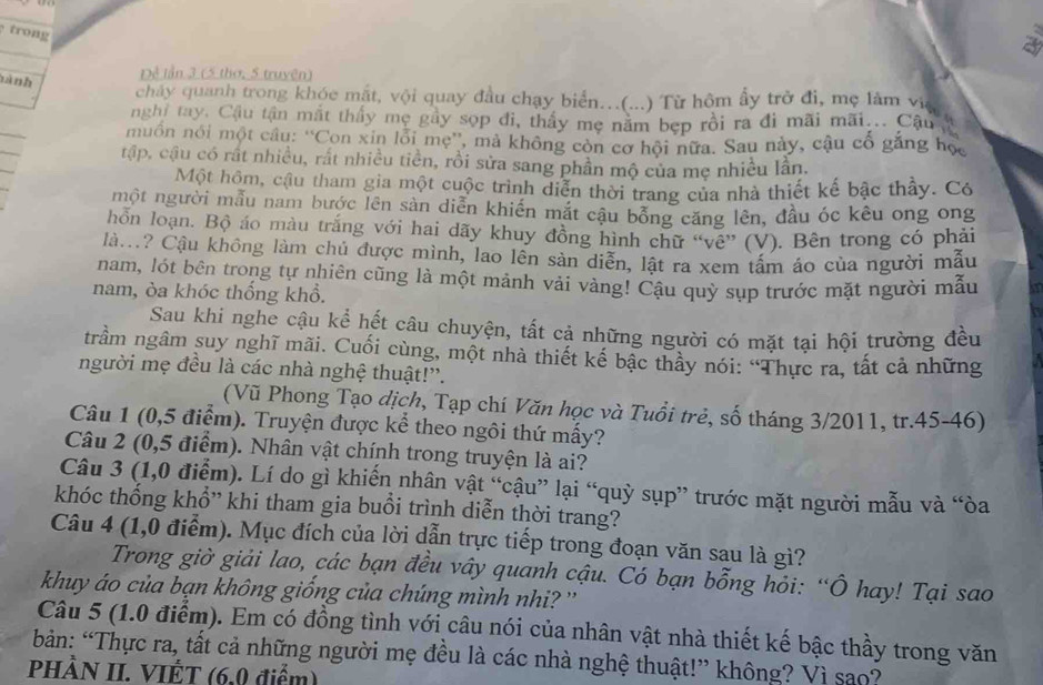 trong
a
nành
Dề lần 3 (5 thơ, 5 truyện)
chảy quanh trong khóc mắt, vội quay đầu chạy biển..(...) Từ hôm ấy trở đi, mẹ làm việ
nghị tay. Cậu tận mắt thấy mẹ gầy sọp đi, thấy mẹ năm bẹp rồi ra đi mãi mãi... Cậu t
muồn nói một câu: “'Con xin lồi mẹ”', mà không còn cơ hội nữa. Sau này, cậu cổ găng học
tập, cậu có rất nhiều, rất nhiều tiền, rồi sửa sang phần mộ của mẹ nhiều lần.
Một hôm, cậu tham gia một cuộc trình diễn thời trang của nhà thiết kế bậc thầy. Có
một người mẫu nam bước lên sản diễn khiển mắt cậu bổng căng lên, đầu óc kêu ong ong
hỗn loạn. Bộ áo màu trắng với hai dãy khuy đồng hình chữ “vê” (V). Bên trong có phải
là.? Cậu không làm chủ được mình, lao lên sản diễn, lật ra xem tấm áo của người mẫu
nam, lót bên trong tự nhiên cũng là một mảnh vải vàng! Cậu quỳ sụp trước mặt người mẫu
nam, òa khóc thống khổ.
Sau khi nghe cậu kể hết câu chuyện, tất cả những người có mặt tại hội trường đều
trầm ngâm suy nghĩ mãi. Cuối cùng, một nhà thiết kế bậc thầy nói: “Thực ra, tất cả những
người mẹ đều là các nhà nghệ thuật!'.
(Vũ Phong Tạo dịch, Tạp chí Văn học và Tuổi trẻ, số tháng 3/2011, tr.45-46)
Câu 1 (0,5 điểm). Truyện được kể theo ngôi thứ mấy?
Câu 2 (0,5 điểm). Nhân vật chính trong truyện là ai?
Câu 3 (1,0 điểm). Lí do gì khiến nhân vật “cậu” lại “quỳ sụp” trước mặt người mẫu và “òa
khóc thống khổ” khi tham gia buổi trình diễn thời trang?
Câu 4 (1,0 điểm). Mục đích của lời dẫn trực tiếp trong đoạn văn sau là gì?
Trong giờ giải lao, các bạn đều vây quanh cậu. Có bạn bỗng hỏi: “Ô hay! Tại sao
khuy áo của bạn không giồng của chúng mình nhi? ''
Câu 5 (1.0 điểm). Em có đồng tình với câu nói của nhân vật nhà thiết kế bậc thầy trong văn
bản: “Thực ra, tất cả những người mẹ đều là các nhà nghệ thuật!” không? Vì sao?
PHÀN II. VIÊT (6,0 điểm)