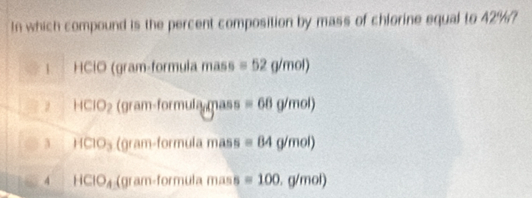 In which compound is the percent composition by mass of chlorine equal to 42%?
1 HClO (gram-formula mass =52g/mol)
14 CIO_2 (gram-formula mass equiv 68g/mol)
3 HClO₃ (gram-formula mass equiv 84g/mol)
4 HCIO_4 (gram-formula mass =100.g/mol)