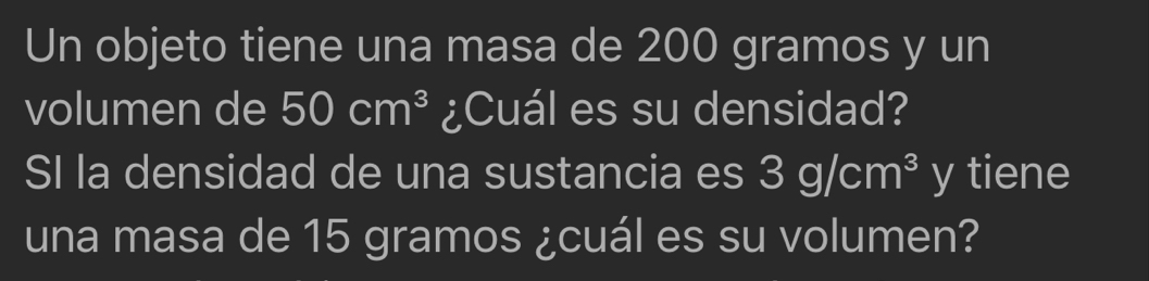 Un objeto tiene una masa de 200 gramos y un 
volumen de 50cm^3 ¿Cuál es su densidad? 
SI la densidad de una sustancia es 3g/cm^3 y tiene 
una masa de 15 gramos ¿cuál es su volumen?