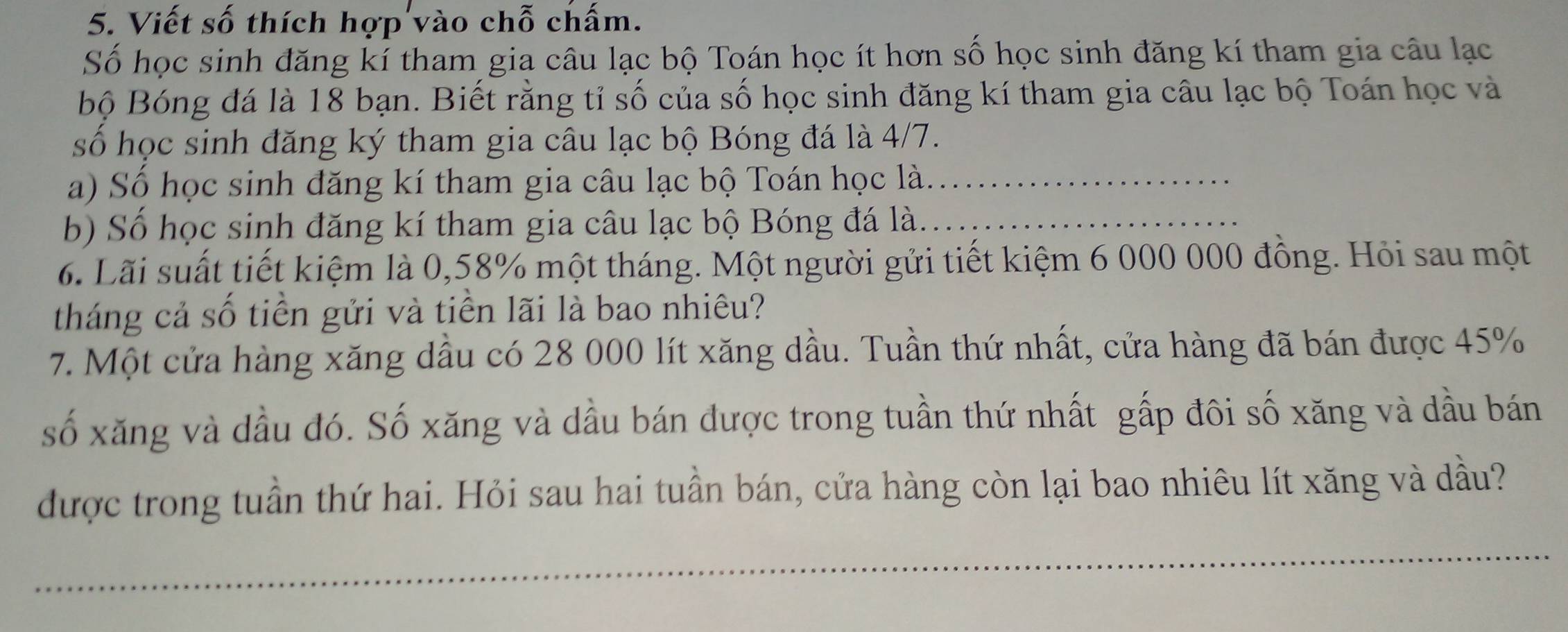 Viết số thích hợp vào chỗ chấm. 
Số học sinh đăng kí tham gia câu lạc bộ Toán học ít hơn số học sinh đăng kí tham gia câu lạc 
bộ Bóng đá là 18 bạn. Biết rằng tỉ số của số học sinh đăng kí tham gia câu lạc bộ Toán học và 
số học sinh đăng ký tham gia câu lạc bộ Bóng đá là 4/7. 
a) Số học sinh đăng kí tham gia câu lạc bộ Toán học là._ 
b) Số học sinh đăng kí tham gia câu lạc bộ Bóng đá là._ 
6. Lãi suất tiết kiệm là 0,58% một tháng. Một người gửi tiết kiệm 6 000 000 đồng. Hỏi sau một 
tháng cả số tiền gửi và tiền lãi là bao nhiêu? 
7. Một cửa hàng xăng dầu có 28 000 lít xăng dầu. Tuần thứ nhất, cửa hàng đã bán được 45%
số xăng và dầu đó. Số xăng và dầu bán được trong tuần thứ nhất gấp đôi số xăng và dầu bán 
được trong tuần thứ hai. Hỏi sau hai tuần bán, cửa hàng còn lại bao nhiêu lít xăng và dầu? 
_ 
__