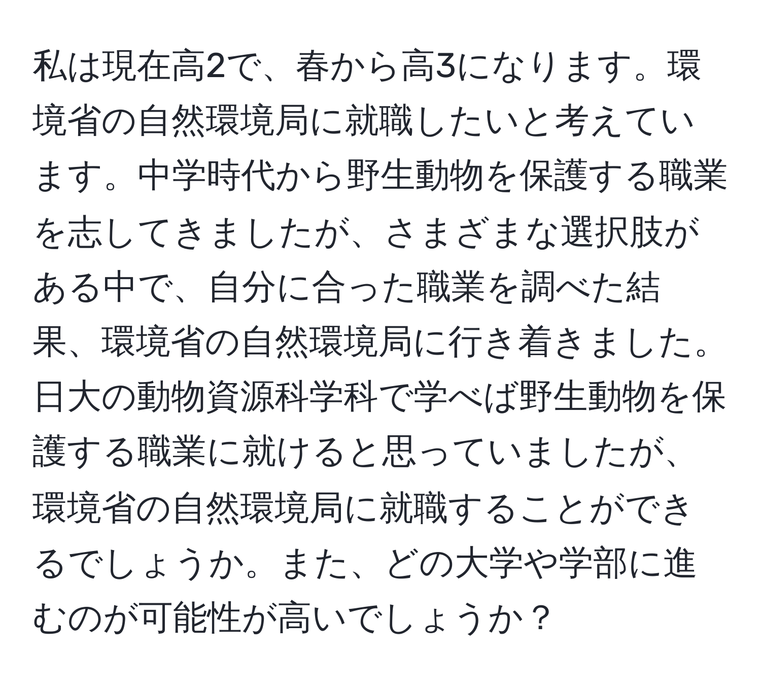 私は現在高2で、春から高3になります。環境省の自然環境局に就職したいと考えています。中学時代から野生動物を保護する職業を志してきましたが、さまざまな選択肢がある中で、自分に合った職業を調べた結果、環境省の自然環境局に行き着きました。日大の動物資源科学科で学べば野生動物を保護する職業に就けると思っていましたが、環境省の自然環境局に就職することができるでしょうか。また、どの大学や学部に進むのが可能性が高いでしょうか？