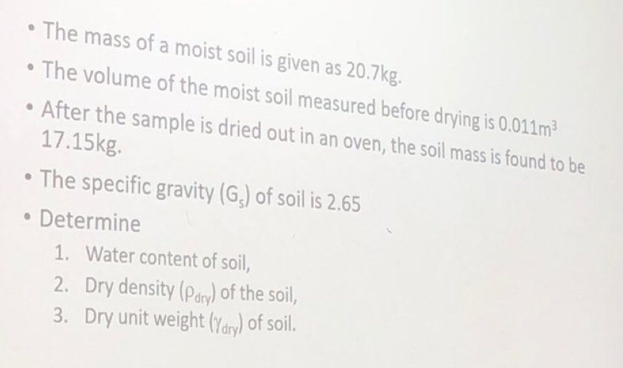 The mass of a moist soil is given as 20.7kg. 
The volume of the moist soil measured before drying is 0.011m^3
After the sample is dried out in an oven, the soil mass is found to be
17.15kg. 
The specific gravity (G_s) of soil is 2.65
Determine 
1. Water content of soil, 
2. Dry density (rho _dry) of the soil, 
3. Dry unit weight (gamma _dry) of soil.