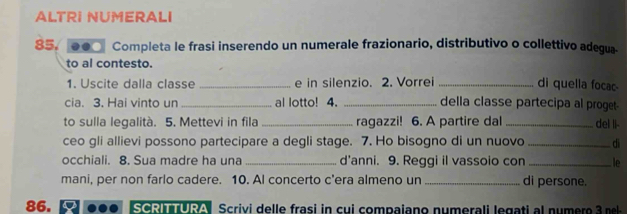 ALTRI NUMERALI
85, .. Completa le frasi inserendo un numerale frazionario, distributivo o collettivo adegua- 
to al contesto. 
1. Uscite dalla classe _e in silenzio. 2. Vorrei _di quella focac 
cia. 3. Hai vinto un _al lotto! 4. _della classe partecipa al proget- 
to sulla legalità. 5. Mettevi in fila _ragazzi! 6. A partire dal _del Ii- 
ceo gli allievi possono partecipare a degli stage. 7. Ho bisogno di un nuovo _di 
occhiali. 8. Sua madre ha una _d'anni. 9. Reggi il vassoio con _le 
mani, per non farlo cadere. 10. AI concerto c'era almeno un_ di persone. 
86. SCRITURA Scrivi del le frasi in cu i compaiano numerali e ga ti a num ero 3 e