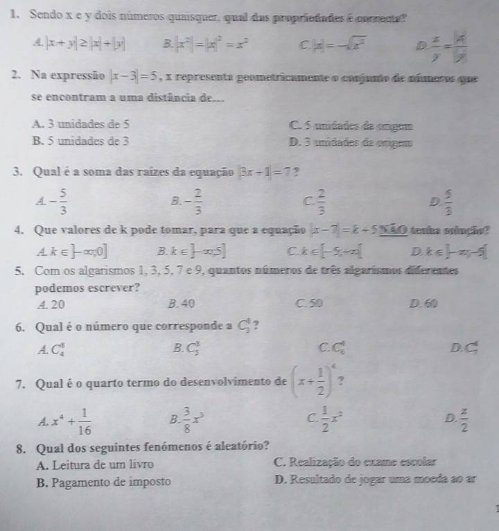 Sendo x e y dois números quaisquer, qual das propriedades é correda?
4. |x+y|≥ |x|+|y| B. |x^2|=|x|^2=x^2 C |x|=-sqrt(x^2) D  x/y = 14/y 
2. Na expressão |x-3|=5 , x representa geometricamente o conjunto de números que
se encontram a uma distância de..
A. 3 unidades de 5 C. 5 unidades da ongem
B. 5 unidades de 3 D. 3 unidades da orígem
3. Qual é a soma das raízes da equação |3x+1|=7 ?
A - 5/3 
B. - 2/3   2/3   5/3 
C.
D.
4. Que valores de k pode tomar, para que a equação |x-7|=k+6_ NAO taoka solnção?
A k∈ ]-∈fty ,0] B. k∈ ]-∈fty 5] C. k∈ [-5,+∈fty ) D. k∈ ]-xy-5[
5. Com os algarismos 1, 3, 5, 7 e 9, quantos números de três algarismos diferentes
podemos escrever?
A. 20 B. 40 C. 50 D.60
6. Qual é o número que corresponde a C_3^(t ?
A. C_4^8 B. C_5^1 C. C_6^4 D C_7^4
7. Qual é o quarto termo do desenvolvimento de (x+frac 1)2)^4 ?
A. x^4+ 1/16   3/8 x^3  1/2 x^2 D.  x/2 
B.
C.
8. Qual dos seguintes fenómenos é aleatório?
A. Leitura de um livro C. Realização do exame escolar
B. Pagamento de imposto D. Resultado de jogar uma moeda ao ar