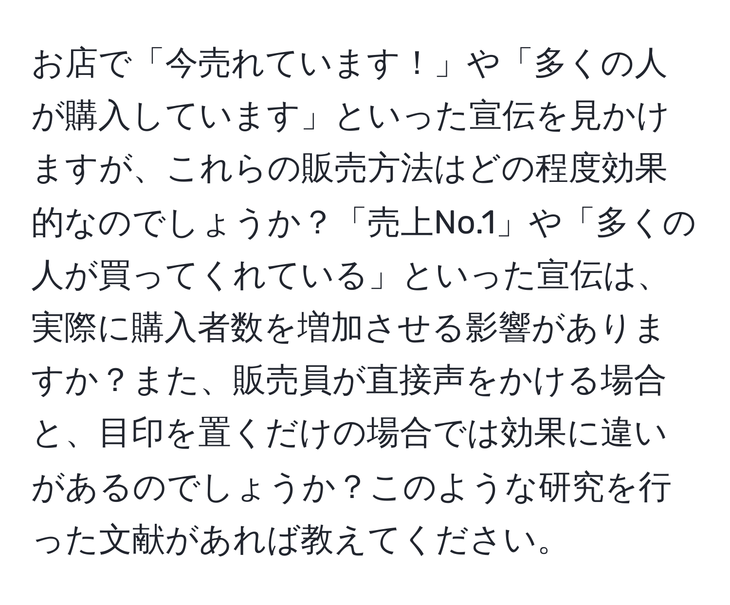 お店で「今売れています！」や「多くの人が購入しています」といった宣伝を見かけますが、これらの販売方法はどの程度効果的なのでしょうか？「売上No.1」や「多くの人が買ってくれている」といった宣伝は、実際に購入者数を増加させる影響がありますか？また、販売員が直接声をかける場合と、目印を置くだけの場合では効果に違いがあるのでしょうか？このような研究を行った文献があれば教えてください。