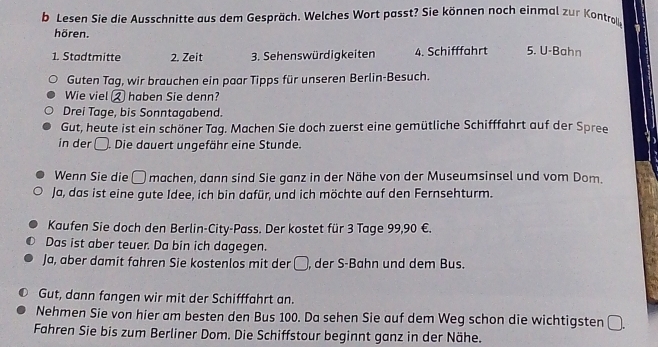 Lesen Sie die Ausschnitte aus dem Gespräch. Welches Wort passt? Sie können noch einmal zur Kontrolg 
hören. 
1. Stadtmitte 2. Zeit 3. Sehenswürdigkeiten 4. Schifffahrt 5. U-Bahn 
Guten Tag, wir brauchen ein paar Tipps für unseren Berlin-Besuch. 
Wie viel ② haben Sie denn? 
Drei Tage, bis Sonntagabend. 
Gut, heute ist ein schöner Tag. Machen Sie doch zuerst eine gemütliche Schifffahrt auf der Spree 
in der . Die dauert ungefähr eine Stunde. 
Wenn Sie die □machen, dann sind Sie ganz in der Nähe von der Museumsinsel und vom Dom. 
Ja, das ist eine gute Idee, ich bin dafür, und ich möchte auf den Fernsehturm. 
Kaufen Sie doch den Berlin-City-Pass. Der kostet für 3 Tage 99,90 €. 
Das ist aber teuer. Da bin ich dagegen. 
Ja, aber damit fahren Sie kostenlos mit der □, der S-Bahn und dem Bus. 
Gut, dann fangen wir mit der Schifffahrt an. 
Nehmen Sie von hier am besten den Bus 100. Da sehen Sie auf dem Weg schon die wichtigsten □. 
Fahren Sie bis zum Berliner Dom. Die Schiffstour beginnt ganz in der Nähe.