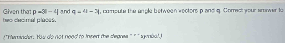 Given that p=3i-4j and q=4i-3j , compute the angle between vectors p and q. Correct your answer to 
two decimal places. 
(*Reminder: You do not need to insert the degree “ ° “ symbol.)