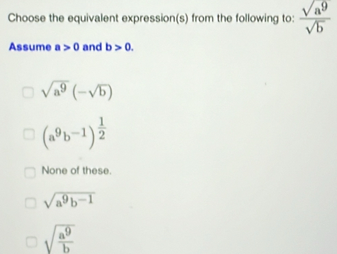 Choose the equivalent expression(s) from the following to:  sqrt(a^9)/sqrt(b) 
Assume a>0 and b>0.
sqrt(a^9)(-sqrt(b))
(a^9b^(-1))^ 1/2 
None of these.
sqrt(a^9b^(-1))
sqrt(frac a^9)b