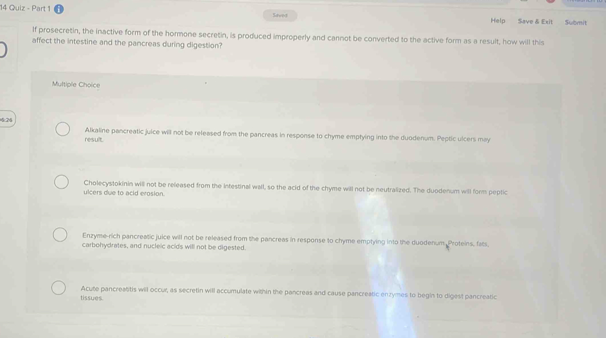 Quiz - Part 1
Saved
Help Save & Exit Submit
If prosecretin, the inactive form of the hormone secretin, is produced improperly and cannot be converted to the active form as a result, how will this
affect the intestine and the pancreas during digestion?
Multiple Choice
6:26
Alkaline pancreatic juice will not be released from the pancreas in response to chyme emptying into the duodenum. Peptic ulcers may
result.
Cholecystokinin will not be released from the intestinal wall, so the acid of the chyme will not be neutralized. The duodenum will form peptic
ulcers due to acid erosion.
Enzyme-rich pancreatic juice will not be released from the pancreas in response to chyme emptying into the duodenum Proteins, fats,
carbohydrates, and nucleic acids will not be digested.
Acute pancreatitis will occur, as secretin will accumulate within the pancreas and cause pancreatic enzymes to begin to digest pancreatic
tissues.