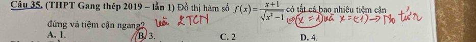 (THPT Gang thép 2019 - lần 1) Đồ thị hàm số f(x)= (x+1)/sqrt(x^2-1)  có tất cả bao nhiêu tiệm cận
đứng và tiệm cận ngang?
A. 1. B. 3. C. 2 D. 4.