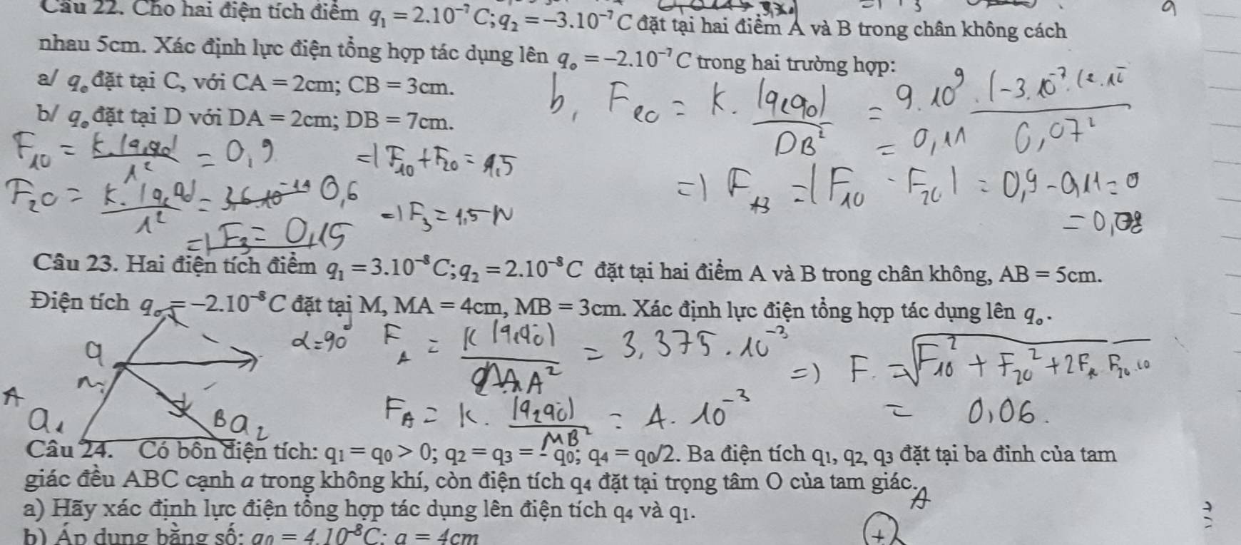 Cầu 22. Cho hai điện tích điểm q_1=2.10^(-7)C; q_2=-3.10^(-7)C đặt tại hai điểm Á và B trong chân không cách 
nhau 5cm. Xác định lực điện tổng hợp tác dụng 1 cn q_o=-2.10^(-7)C trong hai trường hợp: 
a/ q_c đặt tại C, với CA=2cm; CB=3cm. 
b/ qạ đặt tại D với DA=2cm; DB=7cm. 
Câu 23. Hai điện tích điểm q_1=3.10^(-8)C; q_2=2.10^(-8)C đặt tại hai điểm A và B trong chân không, AB=5cm. 
Điện tích q_sigma J=-2.10^(-8)C đặt tại M, MA=4cm, MB=3cm 1. Xác định lực điện tổng hợp tác dụng lên q_0. 
Câu 24. Có bốn điện tích: q_1=q_0>0; q_2=q_3=-q_0; q_4=q_0/2 1. Ba điện tích q1, q2, q3 đặt tại ba đỉnh của tam 
giác đều ABC cạnh a trong không khí, còn điện tích q4 đặt tại trọng tâm O của tam giác. 
a) Hãy xác định lực điện tổng hợp tác dụng lên điện tích q4 và q1. 
b) Áp dung bằng số: a_0=4.10^(-8)C:a=4cm