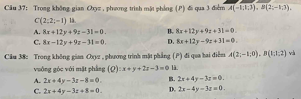 Trong không gian Oxyz , phương trình mặt phẳng (P) đi qua 3 điểm overline A(-1;1;3), B(2;-1;3),
C(2;2;-1) là.
A. 8x+12y+9z-31=0. B. 8x+12y+9z+31=0.
C. 8x-12y+9z-31=0. D. 8x+12y-9z+31=0. 
Câu 38: Trong không gian Oxyz , phương trình mặt phẳng (P) đi qua hai điểm A(2;-1;0), B(1;1;2) và
vuông góc với mặt phẳng (Q): x+y+2z-3=0 là.
B.
A. 2x+4y-3z-8=0. 2x+4y-3z=0.
C. 2x+4y-3z+8=0.
D. 2x-4y-3z=0.