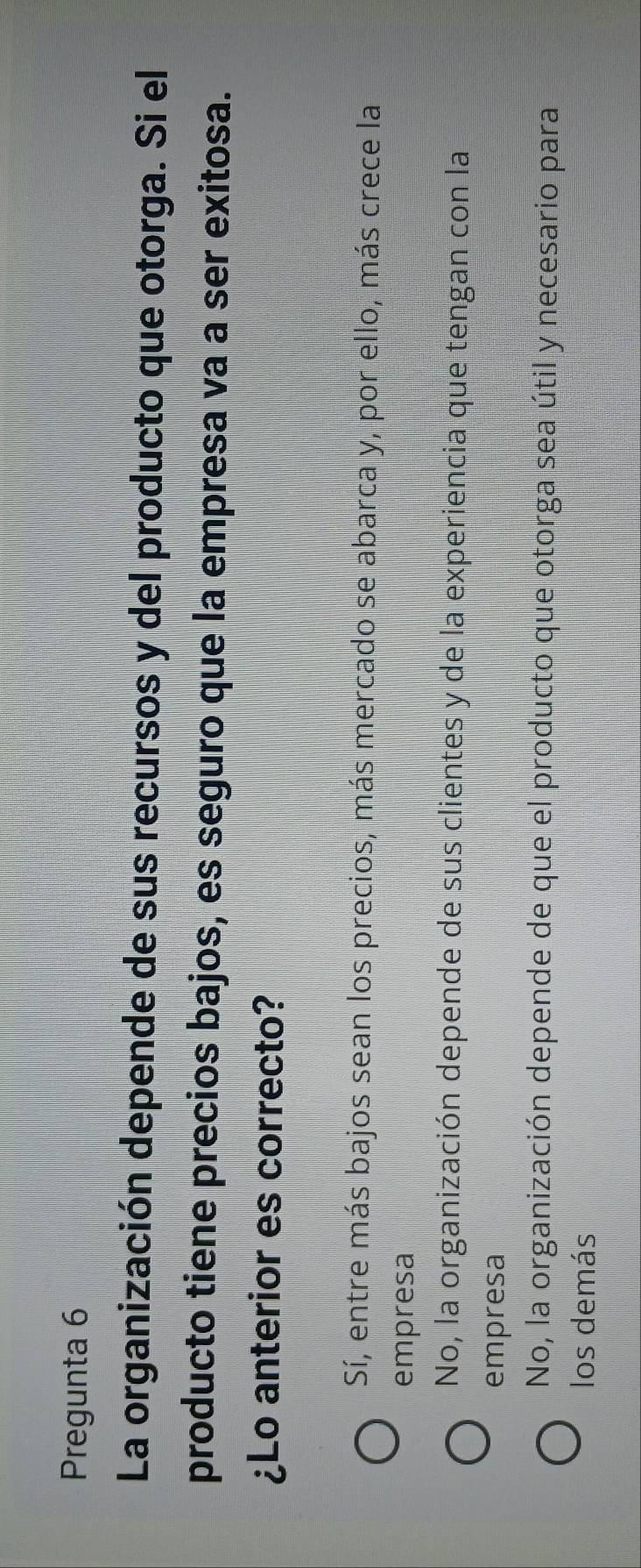 Pregunta 6
La organización depende de sus recursos y del producto que otorga. Si el
producto tiene precios bajos, es seguro que la empresa va a ser exitosa.
¿Lo anterior es correcto?
Sí, entre más bajos sean los precios, más mercado se abarca y, por ello, más crece la
empresa
No, la organización depende de sus clientes y de la experiencia que tengan con la
empresa
No, la organización depende de que el producto que otorga sea útil y necesario para
los demás