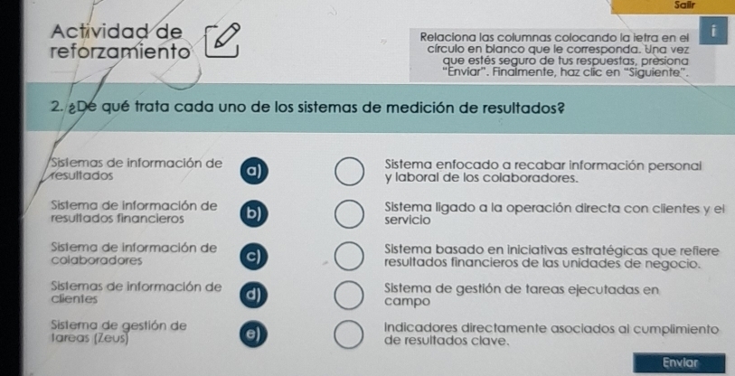 Sailr
Actividad de Relaciona las columnas colocando la ietra en el i
reforzamiento círculo en blanco que le corresponda. Una vez
que estés seguro de tus respuestas, presiona
“Enviar”. Finalmente, haz clic en “Siguiente”.
2. De qué trata cada uno de los sistemas de medición de resultados?
Sistemas de información de a) Sistema enfocado a recabar información personal
resultados y laboral de los colaboradores.
Sistema de información de b) Sistema ligado a la operación directa con clientes y el
resultados financieros servicio
Sistema de información de c) Sistema basado en iniciativas estratégicas que refiere
colaboradores resultados financieros de las unidades de negocio.
Sistemas de información de d) Sistema de gestión de tareas ejecutadas en
clientes campo
Sistema de gestión de Indicadores directamente asociados al cumplimiento
e
tareas (Zeus) de resultados clave.
Enviar