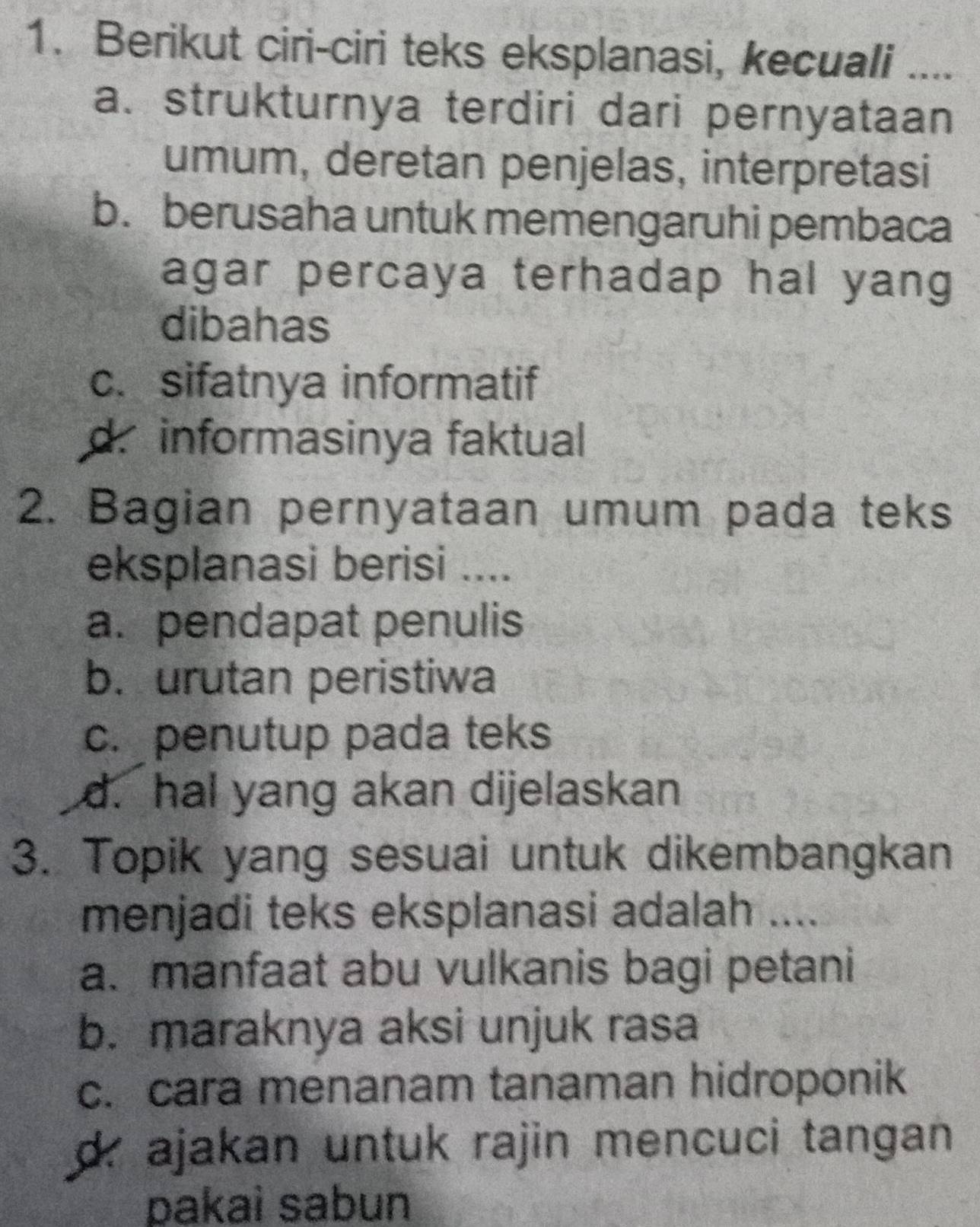 Berikut ciri-ciri teks eksplanasi, kecuali ...._
a. strukturnya terdiri dari pernyataan
umum, deretan penjelas, interpretasi
b. berusaha untuk memengaruhi pembaca
agar percaya terhadap hal yang
dibahas
c. sifatnya informatif
d. informasinya faktual
2. Bagian pernyataan umum pada teks
eksplanasi berisi ....
a. pendapat penulis
b. urutan peristiwa
c. penutup pada teks
d. hal yang akan dijelaskan
3. Topik yang sesuai untuk dikembangkan
menjadi teks eksplanasi adalah ....
a. manfaat abu vulkanis bagi petani
b. maraknya aksi unjuk rasa
c. cara menanam tanaman hidroponik
d. ajakan untuk rajin mencuci tangan 
pakaì sabun