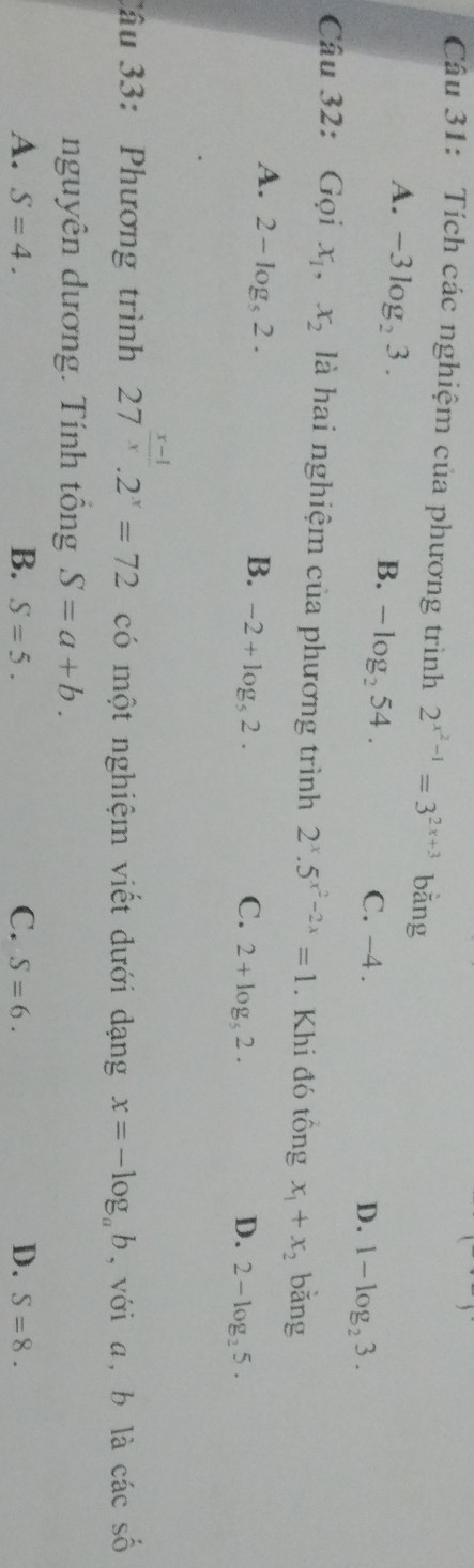 Tích các nghiệm của phương trình 2^(x^2)-1=3^(2x+3) bǎng
B. -log _254.
A. -3log _23. C. -4.
D. 1-log _23. 
Câu 32: Gọi x_1, x_2 là hai nghiệm của phương trình 2^x.5^(x^2)-2x=1. Khi đó tông x_1+x_2 bǎng
A. 2-log _s2.
B. -2+log _52. C. 2+log _52. D. 2-log _25. 
Câu 33: Phương trình 27^(frac x-1)x.2^x=72 có một nghiệm viết dưới dạng x=-log _ab ,với a, b là cacshat o
nguyên dương. Tính tổng S=a+b.
A. S=4. B. S=5. C. S=6. D. S=8.