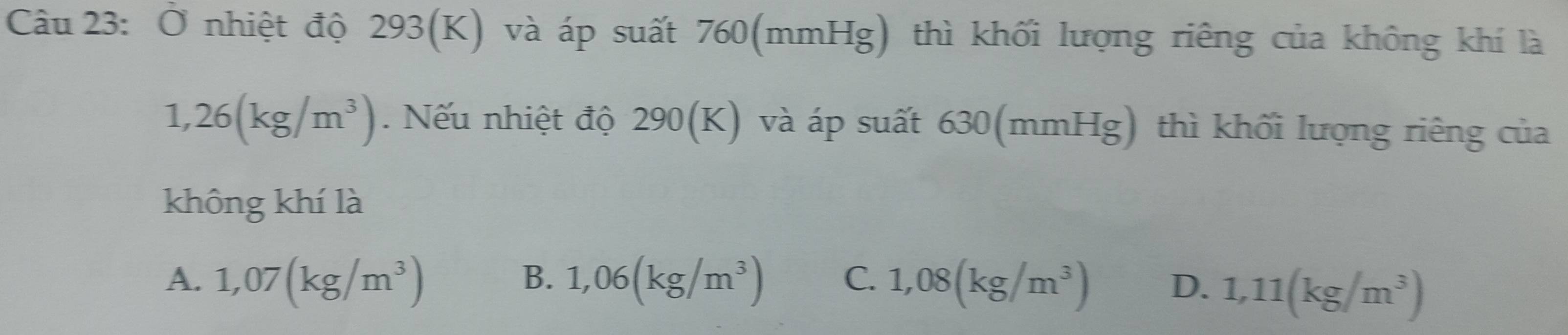 Ở nhiệt độ 293(K) và áp suất 760 (mmHg) thì khối lượng riêng của không khí là
1,26(kg/m^3). Nếu nhiệt độ 290(K) và áp suất 630(mmHg) thì khối lượng riêng của
không khí là
B.
A. 1,07(kg/m^3) 1,06(kg/m^3) C. 1,08(kg/m^3) D. 1,11(kg/m^3)