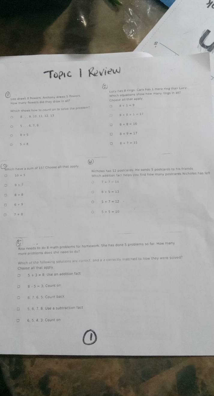 Topic 1 Review
Lucy has 8 rings. Cara has 1 more ring than Lucy
Lee draws 8 flowers. Anthony draws 5 flowers Which equations show how many rings in all?
How many flowers did they draw in all? Choose all that apply
Which shows how to count an to solve the protlem? 8+1=9
8 9. 10. 11. 12 13
B+B+1=17
5 6, 7.8
8+8=16
8+5
5+9=17
5+8
8+7=15

Which have a sum of 15^7 Choose all that apply
Nicholas has 12 postcards. He sends 5 postcards to his friends
10+5
Which addition fact helps you find how many postcards Nicholas has left
7+7=14
9+7
8+5=13
8+8
5+7=12
6+9
7+8
5+5=10
Risa needs to do 8 math problems for homework. She has done 5 problems so far. How many
more problems does she need to do?
Which of the following solutions are correct: and a a correctly matched to how they were solved?
Choose all that apply
5+3=8 Use an addition fact
8-5=3 3. Count on
8. 765 Count back
5. 6. 7. 8. Use a subtraction fact
6. 5. 4. 3; Count on