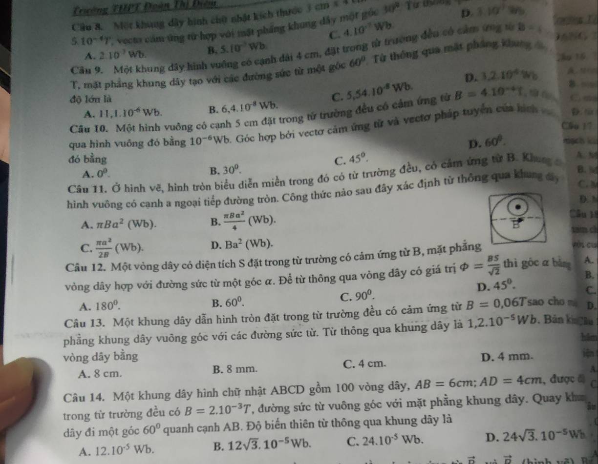 Twờng THPT Đoàn Thị Điêm
Cầu 8. Một khung dây hình chữt nhật kích thước 3cm 30°
10^(-4)7 ' vecto cảm ứng từ hợp với mặt phầng khung đây một gỏc
D. 3.10°
C. 4.10^(-7)Wb.
nh đài 4 cm, đặt trong từ trương đều có cảm ứng từ B=(,
Cortes 1
A. 2.10^7Wb. B. 5.10^(-7)Wb
2o 16
Câu 9. Một khung đây hình vũ 60° Từ thông qua mặt pháng khung đ
D. 3,2.10^4Wb son
T, mặt phẳng khung dây tạo với các đường sức từ một góc
độ lớn là 5,54.10^8Wb. B=4.10^(-4)t B 
C. C ∞
A. 11,1.10^(-6)Wb. B. 6,4.10^(-8)Wb.
vuông có cạnh 5 cm đặt trong tử trường đều có cảm ứng từ
qua hình vuông đó bằng 10^(-6)Wb 6. Góc hợp bởi vectơ cảm ứng tử và vectơ pháp tuyển của hìch 
Câu 
Cầu 17
D. 60°. kạch kü
đó bằng C. 45°. A. M
A. 0^0.
B. 30^0. B. d
Câu 11. Ở hình vẽ, hình tròn biểu diễn miền trong đó có từ trường đều, có cảm ứng từ B. Khung c
hình vuông có cạnh a ngoại tiếp đường tròn. Công thức nào sau đây xác định từ thông qua khung đy
C. 
D. h
A. π Ba^2(Wb). B.  π Ba^2/4 (Wb).
Câu l
tam ch
D. còi cu
C.  π a^2/2B (Wb). Ba^2(Wb).
Câu 12. Một vòng dây có diện tích S đặt trong từ trường có cảm ứng từ B, mặt phẳng
vòng dây hợp với đường sức từ một góc α. Để từ thông qua vòng dây có giá trị varphi = BS/sqrt(2)  thì góc a bàng A.
B.
C. 90^0. D. 45°.
C.
A. 180°. B. 60^0.
Câu 13. Một khung dây dẫn hình tròn đặt trong từ trường đều có cảm ứng từ B=0,06T sao cho m D.
phẳng khung dây vuông góc với các đường sức từ. Từ thông qua khung dây là 1,2.10^(-5)Wb. Bán kn âu
hâm
vòng dây bằng D. 4 mm. iện
A. 8 cm. B. 8 mm. C. 4 cm.
A.
Câu 14. Một khung dây hình chữ nhật ABCD gồm 100 vòng dây, AB=6cm;AD=4cm , được đ) C
trong từ trường đều có B=2.10^(-3)T ', đường sức từ vuông góc với mặt phẳng khung dây. Quay kha
ān
dây đi một góc 60° quanh cạnh AB. Độ biến thiên từ thông qua khung dây là
r
A. 12.10^(-5)Wb.
B. 12sqrt(3).10^(-5)Wb. C. 24.10^(-5)Wb. D. 24sqrt(3).10^(-5)Wh
vector D vector D
a