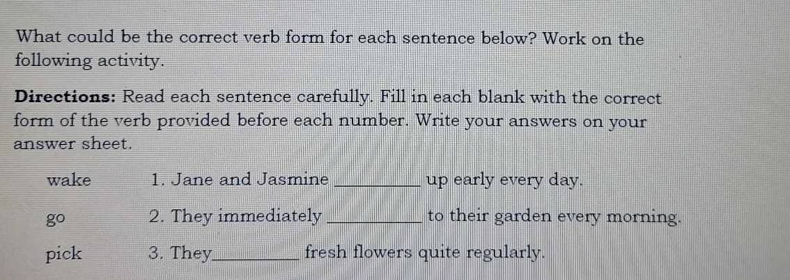 What could be the correct verb form for each sentence below? Work on the 
following activity. 
Directions: Read each sentence carefully. Fill in each blank with the correct 
form of the verb provided before each number. Write your answers on your 
answer sheet. 
wake 1. Jane and Jasmine _up early every day. 
go 
2. They immediately _to their garden every morning. 
pick 3. They_ fresh flowers quite regularly.