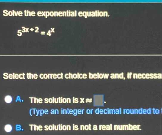 Solve the exponential equation.
5^(3x+2)=4^x
Select the correct choice below and, if necessa
A. The solution is xapprox □. 
(Type an integer or decimal rounded to
B. The solution is not a real number.