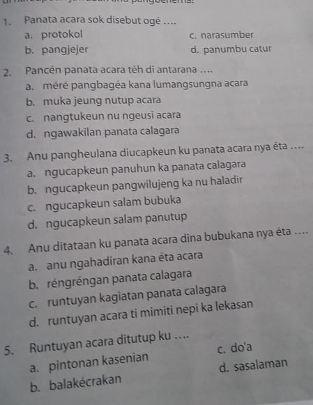 Panata acara sok disebut ogé ....
a. protokol c. narasumber
b. pangjejer d. panumbu catur
2. Pancén panata acara téh di antarana ....
a. méré pangbagéa kana lumangsungna acara
b. muka jeung nutup acara
c. nangtukeun nu ngeusi acara
d. ngawakilan panata calagara
3. Anu pangheulana diucapkeun ku panata acara nya éta ....
a. ngucapkeun panuhun ka panata calagara
b. ngucapkeun pangwilujeng ka nu haladir
c. ngucapkeun salam bubuka
d. ngucapkeun salam panutup
4. Anu ditataan ku panata acara dina bubukana nya éta …
a. anu ngahadiran kana éta acara
b. réngréngan panata calagara
c. runtuyan kagiatan panata calagara
d. runtuyan acara ti mimiti nepi ka lekasan
5. Runtuyan acara ditutup ku ….
a. pintonan kasenian c. do'a
b. balakécrakan d. sasalaman