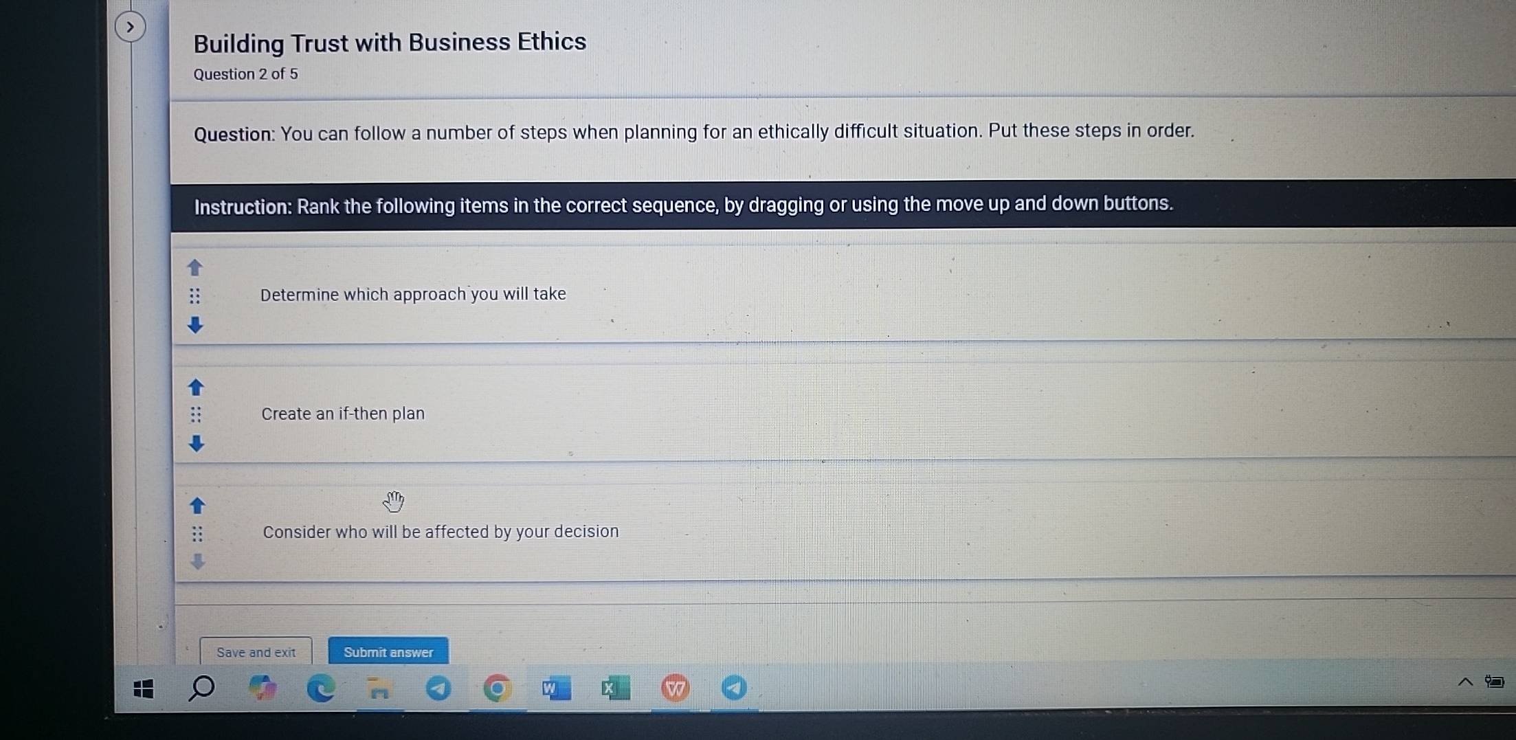 Building Trust with Business Ethics 
Question 2 of 5 
Question: You can follow a number of steps when planning for an ethically difficult situation. Put these steps in order. 
Instruction: Rank the following items in the correct sequence, by dragging or using the move up and down buttons. 
Determine which approach you will take 
Create an if-then plan 
Consider who will be affected by your decision 
Save and exit Submit answer