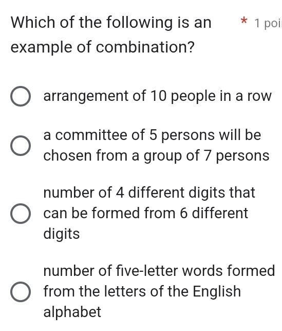 Which of the following is an * 1 poi
example of combination?
arrangement of 10 people in a row
a committee of 5 persons will be
chosen from a group of 7 persons
number of 4 different digits that
can be formed from 6 different
digits
number of five-letter words formed
from the letters of the English
alphabet