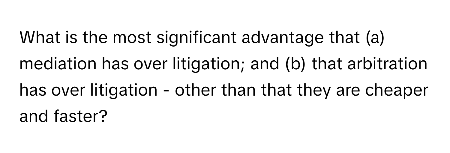 What is the most significant advantage that (a) mediation has over litigation; and (b) that arbitration has over litigation - other than that they are cheaper and faster?