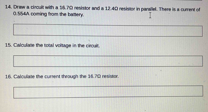 Draw a circuit with a 16.7Ω resistor and a 12.4Ω resistor in parallel. There is a current of
0.554A coming from the battery. 
15. Calculate the total voltage in the circuit. 
16. Calculate the current through the 16.7Ω resistor.