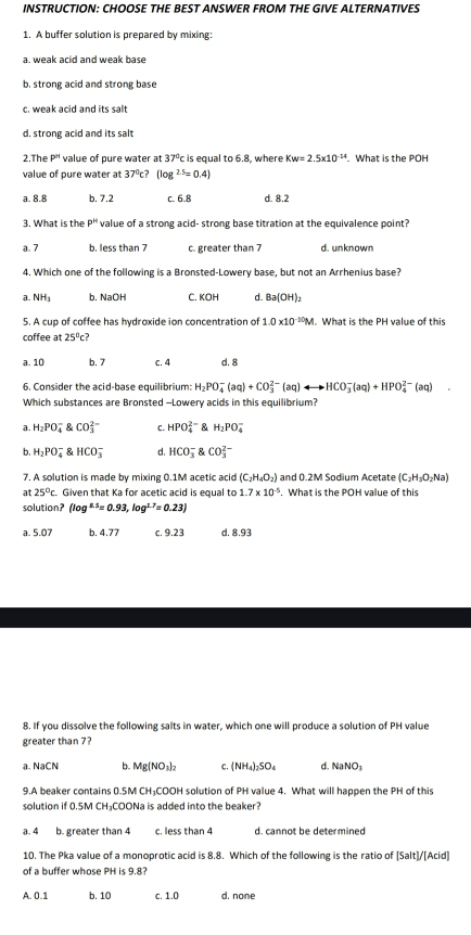 INSTRUCTION: CHOOSE THE BEST ANSWER FROM THE GIVE ALTERNATIVES
1. A buffer solution is prepared by mixing:
a. weak acid and weak base
b. strong acid and strong base
c. weak acid and its salt
d, strong acid and its salt
2.The P'' value of pure water at 37°c is equal to 6.8, where Kw=2.5* 10^(-14). What is the POH
value of pure water at 37^0c? (log^(2.5)=0.4)
a. 8.8 b. 7.2 c. 6.8 d. 8.2
3. What is h p^k value of a strong acid- strong base titration at the equivalence point?
a. 7 b. less than 7 c. greater than 7 d. un kn own
4. Which one of the following is a Bronsted-Lowery base, but not an Arrhenius base?
a NH_3 b. NaOH C. KOH d. Ba(OH)_2
5. A cup of coffee has hydroxide ion concentration of 1.0* 10^(-10)M What is the PH value of this
coffee at 25°c?
a. 10 b.7 c. 4 d. 8
6. Consider the acid-base equilibrium: H_2PO_4^(-(aq)+CO_3^(2-)(aq)rightarrow HCO_3^-(aq)+HPO_4^(2-)(aq) □)
Which substances are Bronsted -Lowery acids in this equilibrium?
a H_2PO_4^(- CO_3^(2-) C. HPO_4^(2-) H_2)PO_4^(-
b H_2)PO_4^(- HCO_3^- d. HCO_3^- CO_3^(2-)
7. A solution is made by mixing 0.1M acetic acid (C_2)H_4O_2) and 0.2M Sodium Acetate (C_2H_3O_2Na)
at 25°c. Given that Ka for acetic acid is equal to 1.7* 10^(-5). What is the POH value of this
solution? (log^(8.5)=0.93,log^(1.7)=0.23)
a. 5.07 b. 4.77 c. 9.23 d. 8.93
8. If you dissolve the following salts in water, which one will produce a solution of PH value
greater than 7?
a. NaCN b. Mg(NO₃)₂ C. NH_4)_2SO. d. NaNO
9.A beaker contains 0.5M CH₃COOH solution of PH value 4. What will happen the PH of this
solution if 0.5M CH₃COONa is added into the beaker?
a. 4 b. greater than 4 c. less than 4 d. cannot be determined
10. The Pka value of a monoprotic acid is 8.8. Which of the following is the ratio of [Salt]/[Acid]
of a buffer whose PH is 9.8?
A. 0.1 b. 10 c. 1.0 d. none