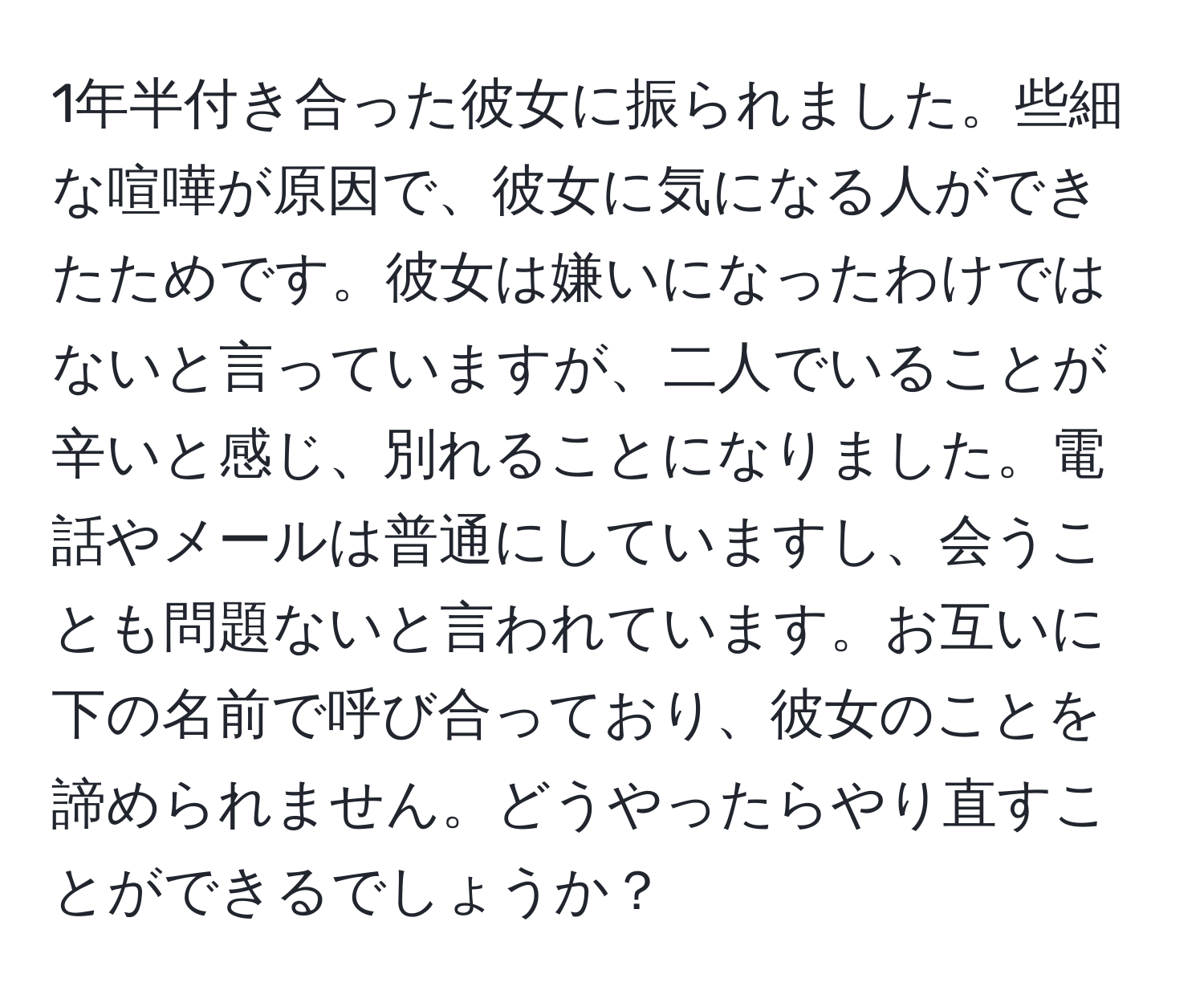 1年半付き合った彼女に振られました。些細な喧嘩が原因で、彼女に気になる人ができたためです。彼女は嫌いになったわけではないと言っていますが、二人でいることが辛いと感じ、別れることになりました。電話やメールは普通にしていますし、会うことも問題ないと言われています。お互いに下の名前で呼び合っており、彼女のことを諦められません。どうやったらやり直すことができるでしょうか？