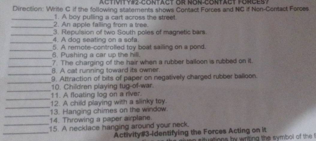 ACTIVITY#2-CONTACT OR NON-CONTACT FORCES? 
Direction: Write C if the following statements shows Contact Forces and NC if Non-Contact Forces 
_1. A boy pulling a cart across the street. 
_2. An apple falling from a tree. 
_3. Repulsion of two South poles of magnetic bars. 
_4. A dog seating on a sofa. 
_5. A remote-controlled toy boat sailing on a pond. 
_6. Pushing a car up the hill. 
_ 
7. The charging of the hair when a rubber balloon is rubbed on it. 
_ 
8. A cat running toward its owner. 
_ 
9. Attraction of bits of paper on negatively charged rubber balloon. 
_ 
10. Children playing tug-of-war. 
_ 
11. A floating log on a river. 
_ 
12. A child playing with a slinky toy. 
_ 
13. Hanging chimes on the window. 
_ 
14. Throwing a paper airplane. 
_ 
15. A necklace hanging around your neck. 
Activity#3-Identifying the Forces Acting on it 
n situations by writing the symbol of the f