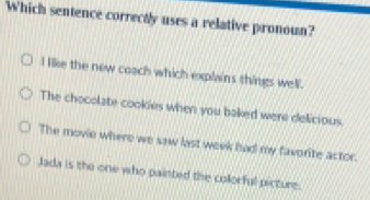 Which sentence correctly uses a relative pronoun?
I like the new coach which explns things well.
The chocolate cookies when you baked were delicious.
The movie where we saw last week had my favorite actor.
Jada is the one who painted the colorful picture.