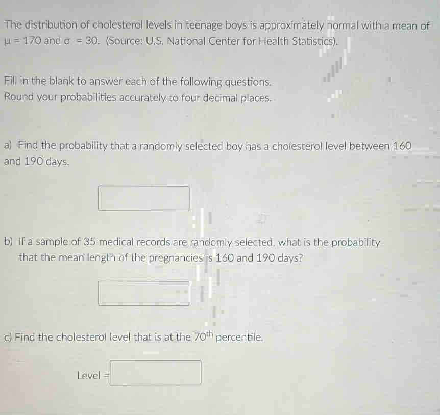 The distribution of cholesterol levels in teenage boys is approximately normal with a mean of
mu =170 and sigma =30. (Source: U.S. National Center for Health Statistics). 
Fill in the blank to answer each of the following questions. 
Round your probabilities accurately to four decimal places. 
a) Find the probability that a randomly selected boy has a cholesterol level between 160
and 190 days. 
□  
b) If a sample of 35 medical records are randomly selected, what is the probability 
that the mean length of the pregnancies is 160 and 190 days? 
□ 
c) Find the cholesterol level that is at the 70^(th) percentile.
Level=□