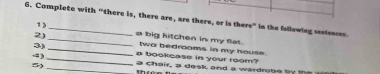 Complete with “there is, there are, are there, or is there” in the following sentences. 
1 ) 
a big kitchen in my flat. 
2)_ two bedrooms in my house. 
3)_ _a bookcase in your room? 
. 
59_ 
a chair, a desk and a wardrobe b 
sr