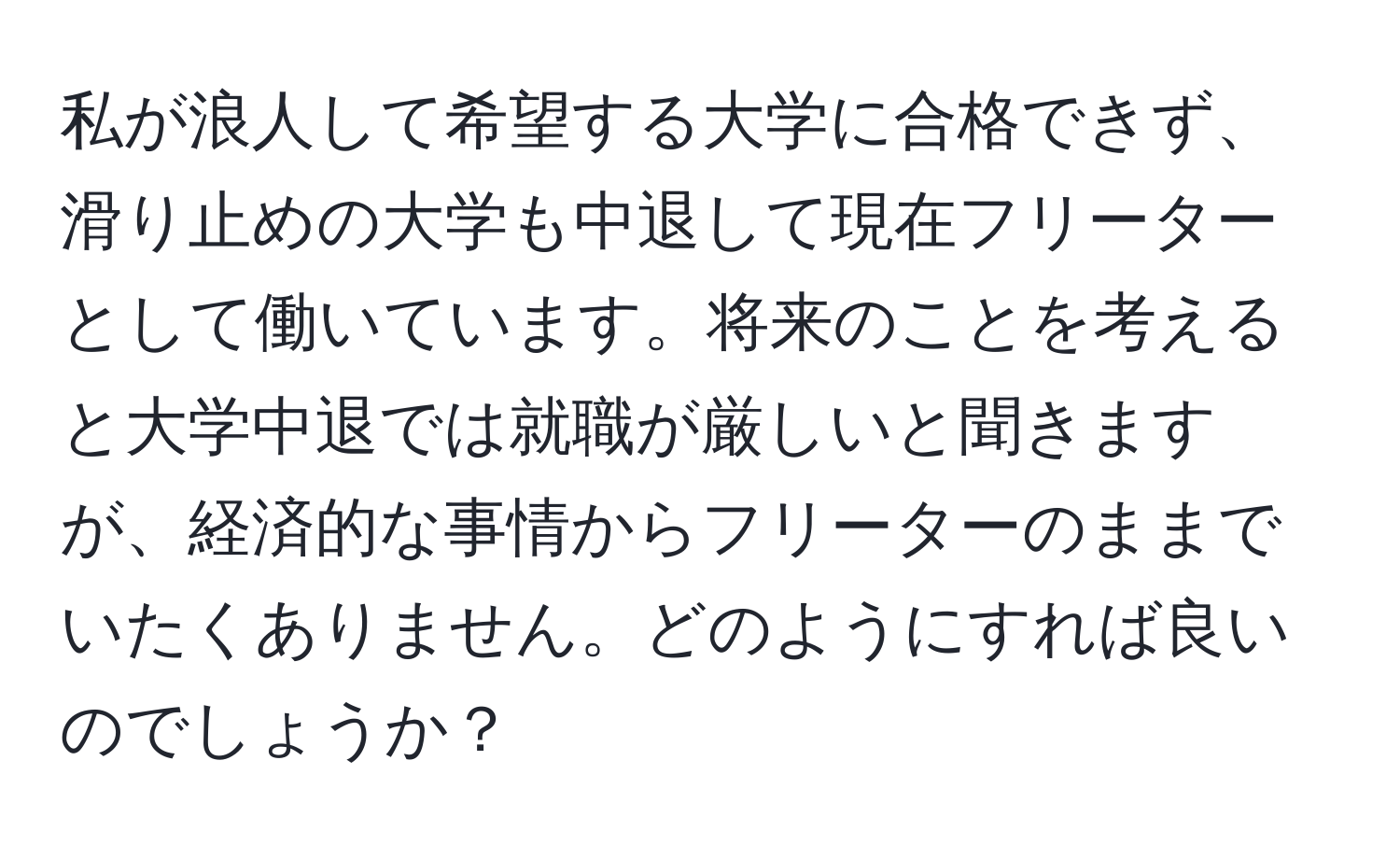 私が浪人して希望する大学に合格できず、滑り止めの大学も中退して現在フリーターとして働いています。将来のことを考えると大学中退では就職が厳しいと聞きますが、経済的な事情からフリーターのままでいたくありません。どのようにすれば良いのでしょうか？