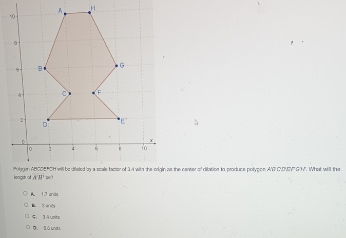 Polygon ABCDEFGH will be dilated by a scale factor of 3.4 with the origin as the center of dilation to produce polygon A'B'C'D'E'F'G'H'. What will the
A. 1.7 units
B. 2 units
C. 3.4 units
D. 6.8 units